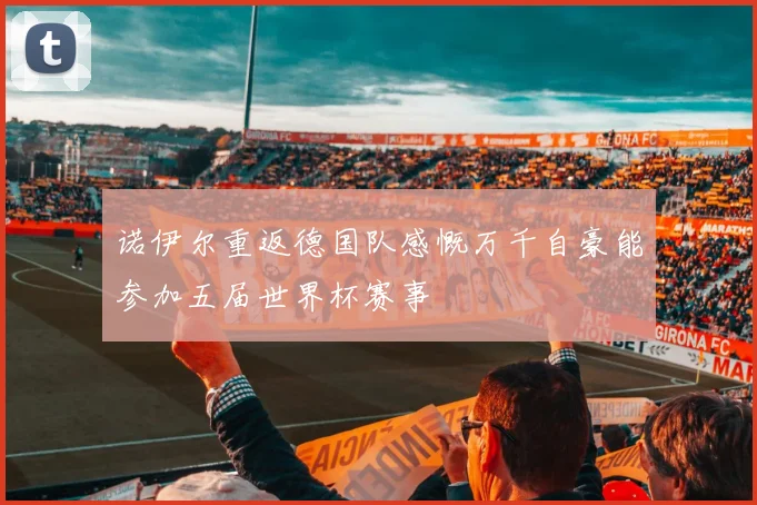 诺伊尔重返德国队感慨万千自豪能参加五届世界杯赛事