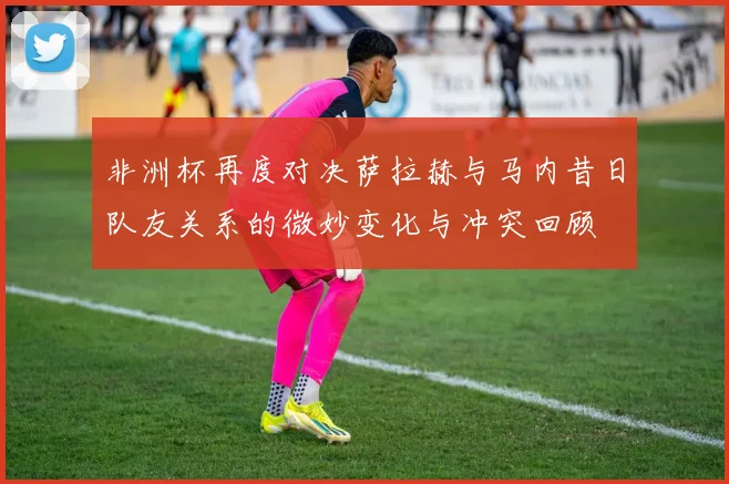非洲杯再度对决萨拉赫与马内昔日队友关系的微妙变化与冲突回顾