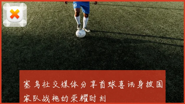 塞鸟社交媒体分享首球喜讯身披国家队战袍的荣耀时刻