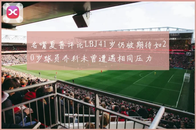 名嘴夏普评论LBJ41岁仍被期待如20岁球员乔科未曾遭遇相同压力