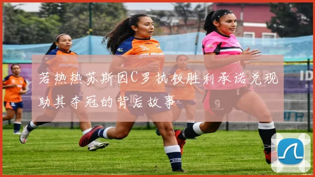 若热热苏斯因C罗执教胜利承诺兑现助其夺冠的背后故事