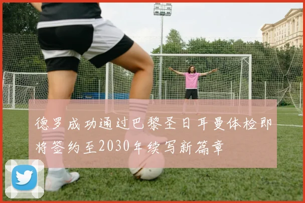 德罗成功通过巴黎圣日耳曼体检即将签约至2030年续写新篇章
