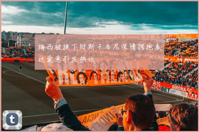 梅西被换下时斯卡洛尼深情拥抱表达爱意引发热议