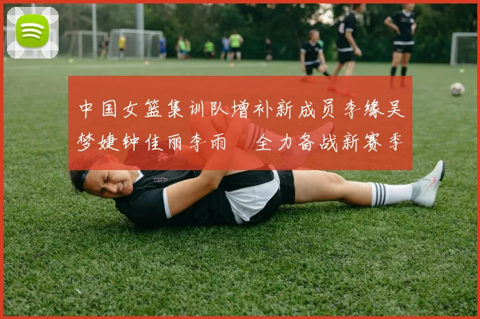 中国女篮集训队增补新成员李缘吴梦婕钟佳丽李雨汧全力备战新赛季