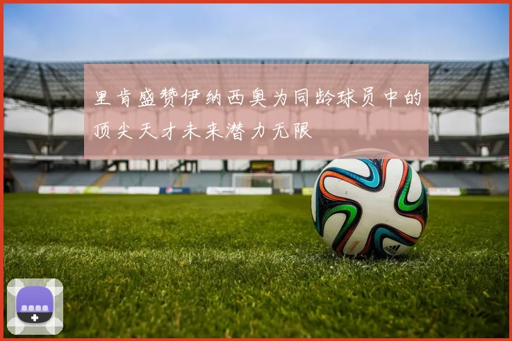 里肯盛赞伊纳西奥为同龄球员中的顶尖天才未来潜力无限