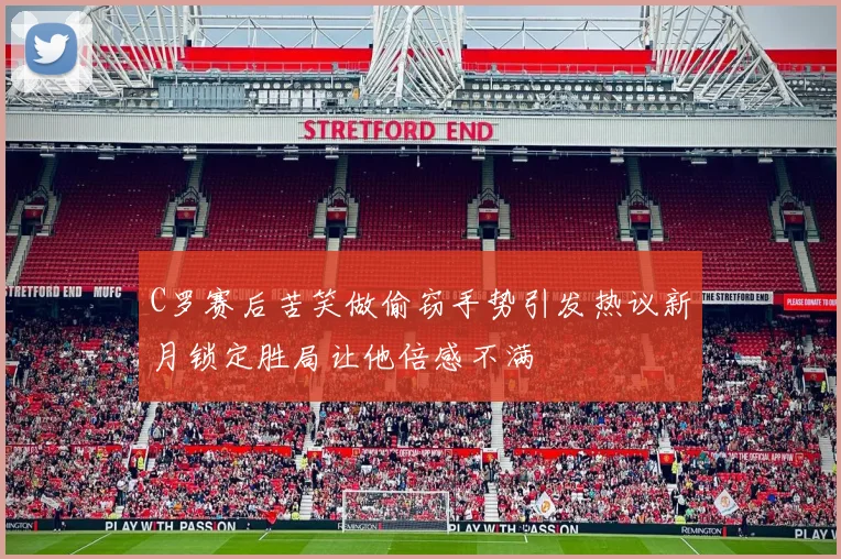 C罗赛后苦笑做偷窃手势引发热议新月锁定胜局让他倍感不满