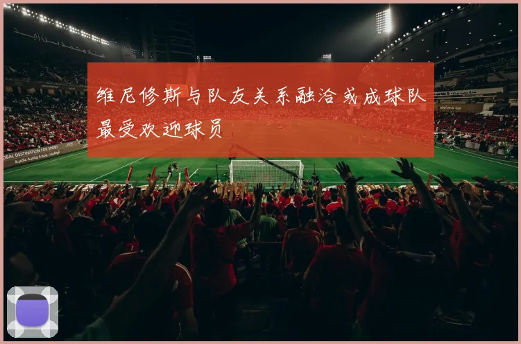 维尼修斯与队友关系融洽或成球队最受欢迎球员