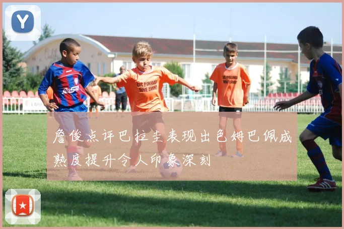 詹俊点评巴拉圭表现出色姆巴佩成熟度提升令人印象深刻