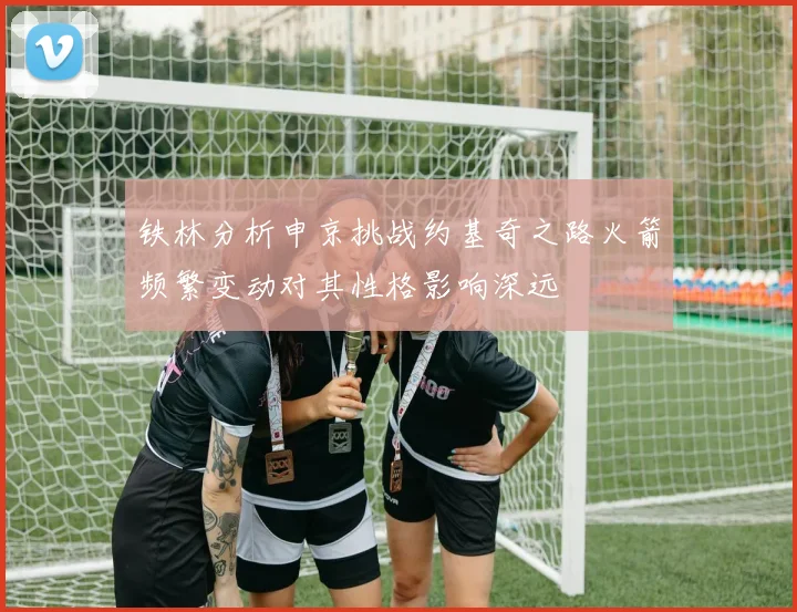 铁林分析申京挑战约基奇之路火箭频繁变动对其性格影响深远