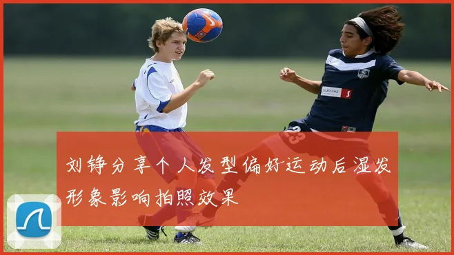 刘铮分享个人发型偏好运动后湿发形象影响拍照效果