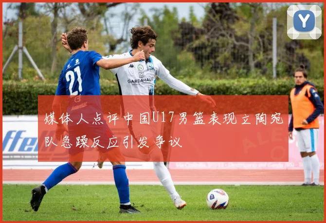 媒体人点评中国U17男篮表现立陶宛队急躁反应引发争议