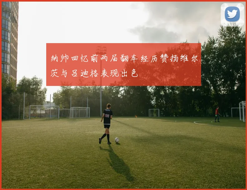 纳帅回忆前两届翻车经历赞扬维尔茨与吕迪格表现出色