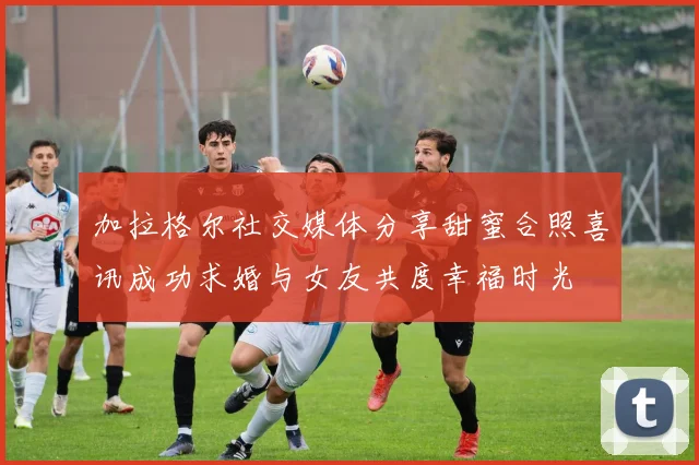 加拉格尔社交媒体分享甜蜜合照喜讯成功求婚与女友共度幸福时光