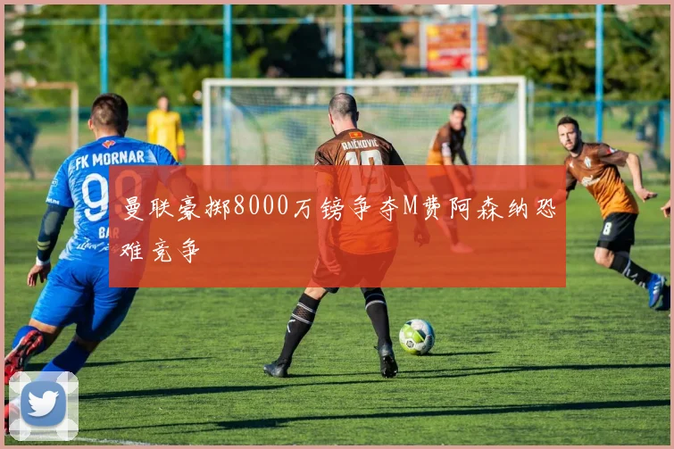 曼联豪掷8000万镑争夺M费阿森纳恐难竞争