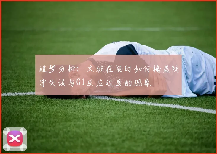 追梦分析：文班在场时如何掩盖防守失误与G1反应过度的现象
