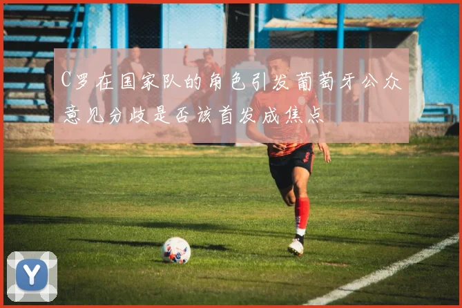 C罗在国家队的角色引发葡萄牙公众意见分歧是否该首发成焦点