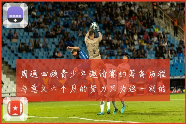 周通回顾青少年邀请赛的筹备历程与意义六个月的努力只为这一刻的精彩