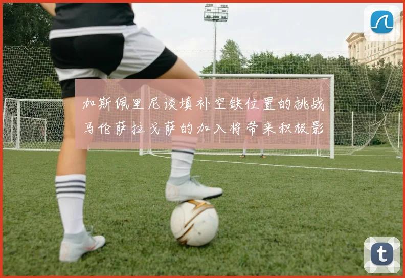 加斯佩里尼谈填补空缺位置的挑战马伦萨拉戈萨的加入将带来积极影响
