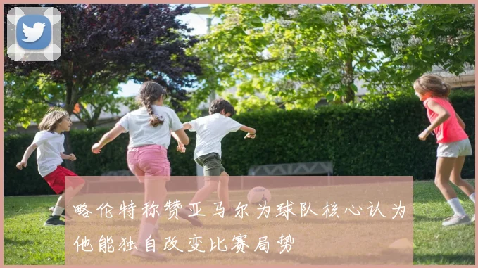 略伦特称赞亚马尔为球队核心认为他能独自改变比赛局势